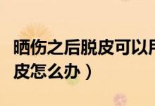 曬傷之后脫皮可以用去角質洗嗎（曬傷之后脫皮怎么辦）