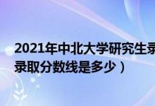 2021年中北大學研究生錄取分數(shù)線（2021年中北大學各省錄取分數(shù)線是多少）