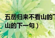 五岳歸來不看山的下一句視頻（五岳歸來不看山的下一句）