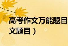 高考作文萬能題目新穎（20個新穎的萬能作文題目）