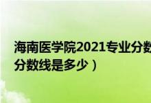 海南醫(yī)學院2021專業(yè)分數(shù)線（2021年海南醫(yī)學院各省錄取分數(shù)線是多少）