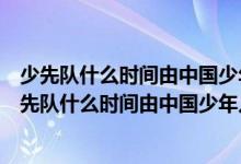 少先隊(duì)什么時(shí)間由中國少年兒童隊(duì)改為中國少年先鋒隊(duì)（少先隊(duì)什么時(shí)間由中國少年兒童隊(duì)）