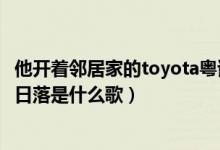 他開(kāi)著鄰居家的toyota粵語(yǔ)歌詞（開(kāi)著鄰居家的toyota追著日落是什么歌）