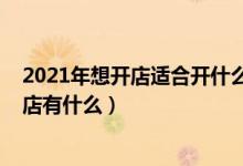 2021年想開店適合開什么店（2021年適合沒經(jīng)驗女性開的店有什么）