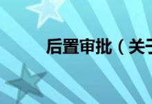 后置審批(關于后置審批的介紹)