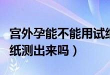 宮外孕能不能用試紙測(cè)試（宮外孕能不能用試紙測(cè)出來(lái)嗎）