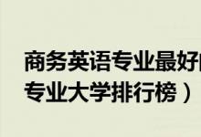 商務(wù)英語專業(yè)最好的大學（2022年商務(wù)英語專業(yè)大學排行榜）