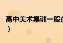 高中美術(shù)集訓一般在什么時候（有具體時間嗎）