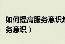 如何提高服務(wù)意識增強(qiáng)服務(wù)能力（如何提高服務(wù)意識）