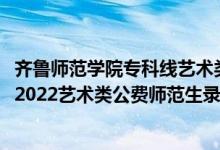 齊魯師范學(xué)院?？凭€藝術(shù)類最低多少分2020（齊魯師范學(xué)院2022藝術(shù)類公費(fèi)師范生錄取分?jǐn)?shù)線是多少）