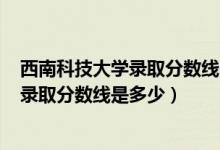 西南科技大學(xué)錄取分數(shù)線2020年（西南科技大學(xué)2022高考錄取分數(shù)線是多少）
